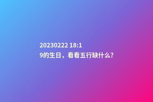 2023.02.22 18:19的生日，看看五行缺什么？